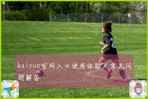 kaiyun官网入口使用体验及常见问题解答
